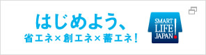 はじめよう、省エネ×創エネ×蓄エネ　SMART LIFE JAPAN!